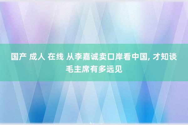 国产 成人 在线 从李嘉诚卖口岸看中国， 才知谈毛主席有多远见
