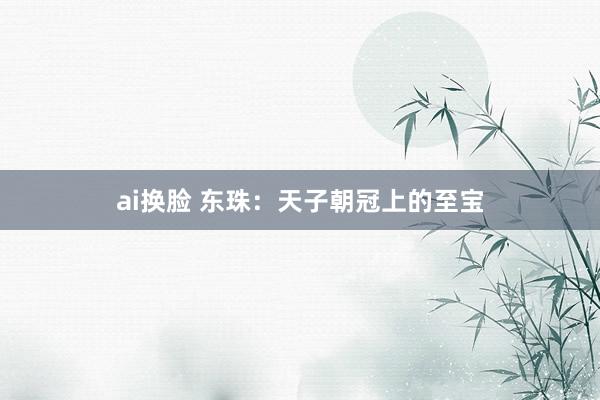 ai换脸 东珠：天子朝冠上的至宝