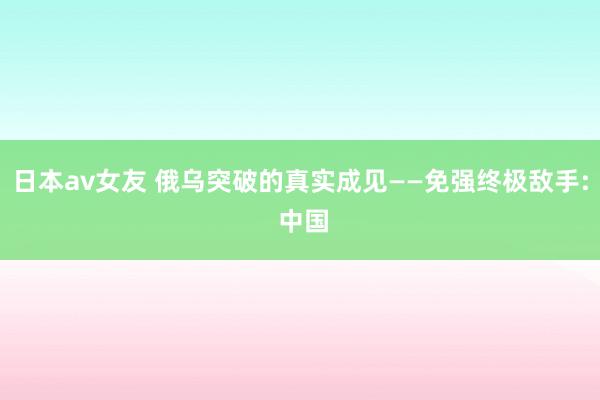 日本av女友 俄乌突破的真实成见——免强终极敌手: 中国