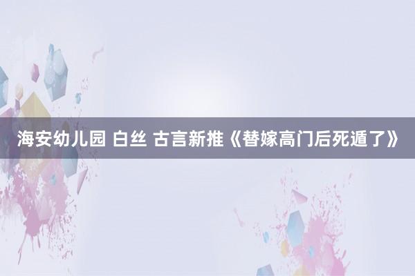 海安幼儿园 白丝 古言新推《替嫁高门后死遁了》