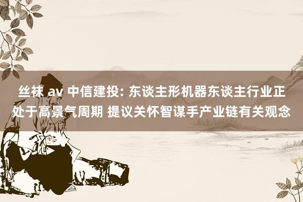 丝袜 av 中信建投: 东谈主形机器东谈主行业正处于高景气周期 提议关怀智谋手产业链有关观念