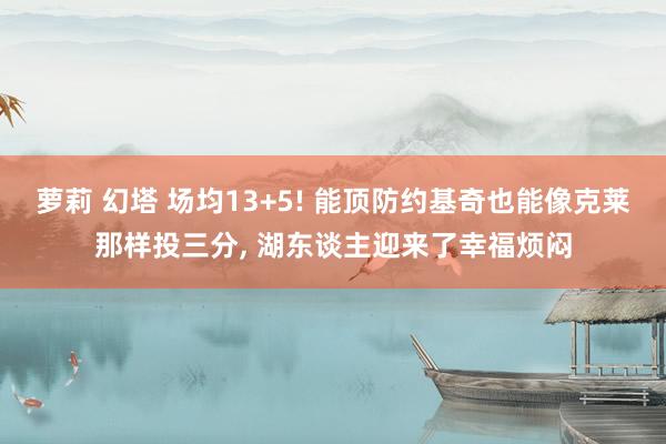 萝莉 幻塔 场均13+5! 能顶防约基奇也能像克莱那样投三分， 湖东谈主迎来了幸福烦闷
