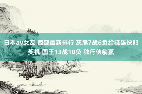 日本av女友 西部最新排行 灰熊7战6负给骁雄快船契机 国王13战10负 独行侠躺赢