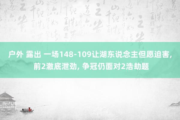 户外 露出 一场148-109让湖东说念主但愿迫害， 前2澈底泄劲， 争冠仍面对2浩劫题