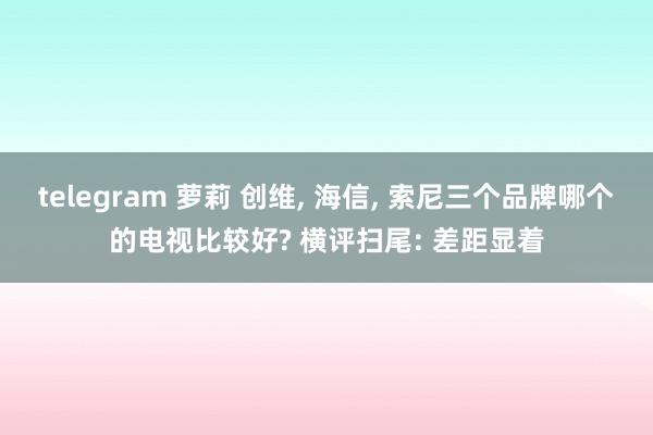 telegram 萝莉 创维， 海信， 索尼三个品牌哪个的电视比较好? 横评扫尾: 差距显着