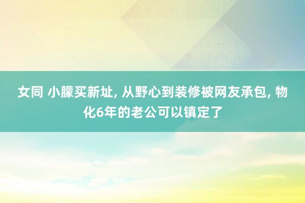 女同 小朦买新址， 从野心到装修被网友承包， 物化6年的老公可以镇定了