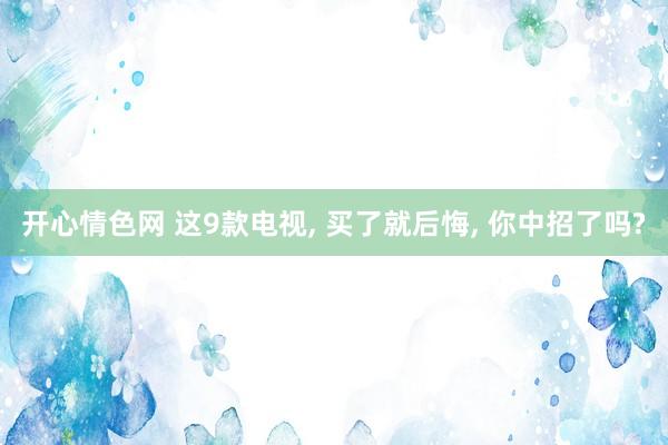 开心情色网 这9款电视， 买了就后悔， 你中招了吗?