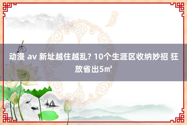动漫 av 新址越住越乱? 10个生涯区收纳妙招 狂放省出5㎡
