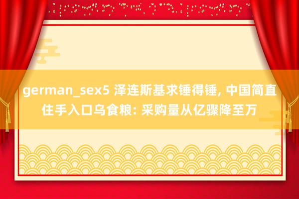 german_sex5 泽连斯基求锤得锤， 中国简直住手入口乌食粮: 采购量从亿骤降至万