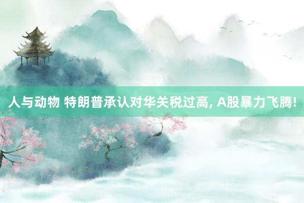 人与动物 特朗普承认对华关税过高， A股暴力飞腾!