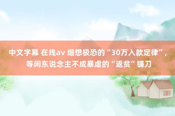 中文字幕 在线av 细想极恐的“30万入款定律”， 等闲东说念主不成暴虐的“返贫”镰刀