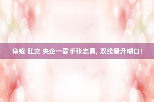 痔疮 肛交 央企一霸手张志勇， 双线晋升糊口!