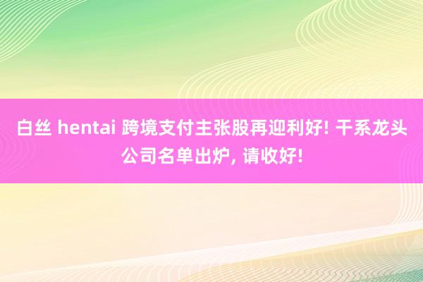 白丝 hentai 跨境支付主张股再迎利好! 干系龙头公司名单出炉， 请收好!