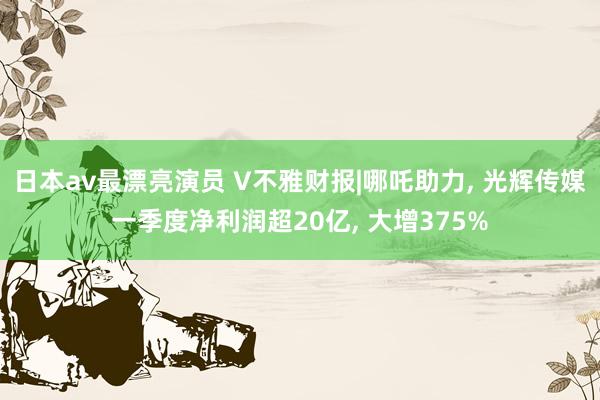日本av最漂亮演员 V不雅财报|哪吒助力， 光辉传媒一季度净利润超20亿， 大增375%