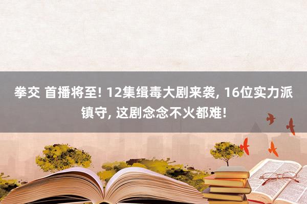 拳交 首播将至! 12集缉毒大剧来袭， 16位实力派镇守， 这剧念念不火都难!
