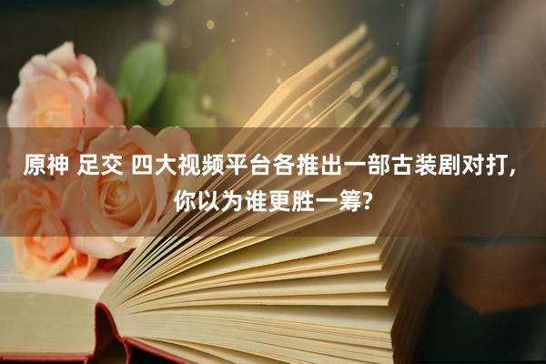 原神 足交 四大视频平台各推出一部古装剧对打， 你以为谁更胜一筹?