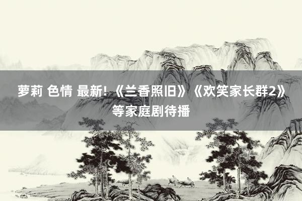 萝莉 色情 最新! 《兰香照旧》《欢笑家长群2》等家庭剧待播