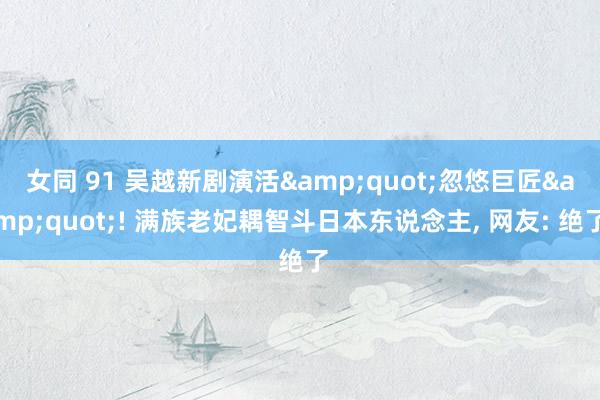女同 91 吴越新剧演活&quot;忽悠巨匠&quot;! 满族老妃耦智斗日本东说念主， 网友: 绝了