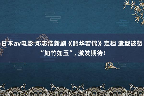 日本av电影 邓志浩新剧《韶华若锦》定档 造型被赞“如竹如玉”， 激发期待!