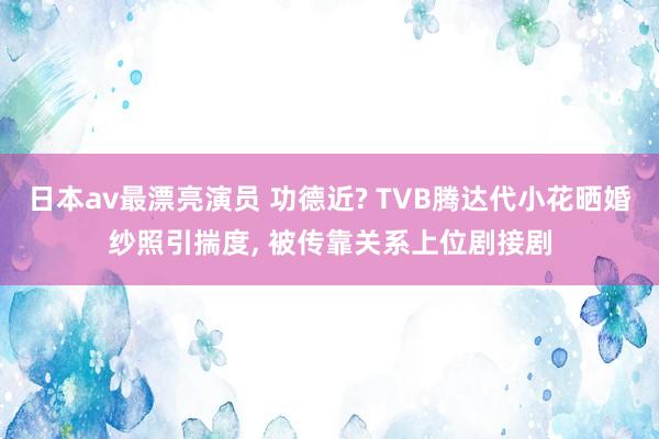 日本av最漂亮演员 功德近? TVB腾达代小花晒婚纱照引揣度， 被传靠关系上位剧接剧