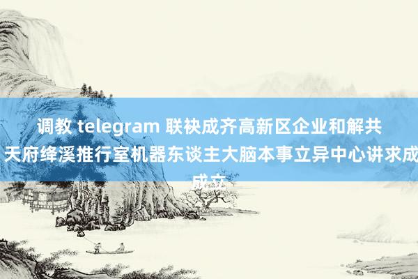 调教 telegram 联袂成齐高新区企业和解共建 天府绛溪推行室机器东谈主大脑本事立异中心讲求成立
