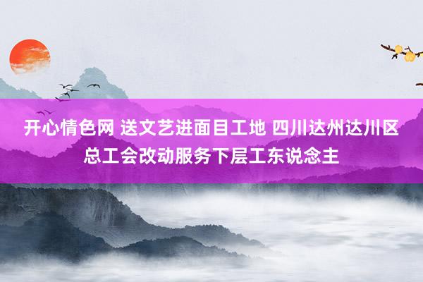 开心情色网 送文艺进面目工地 四川达州达川区总工会改动服务下层工东说念主