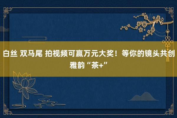 白丝 双马尾 拍视频可赢万元大奖！等你的镜头共创雅韵“茶+”