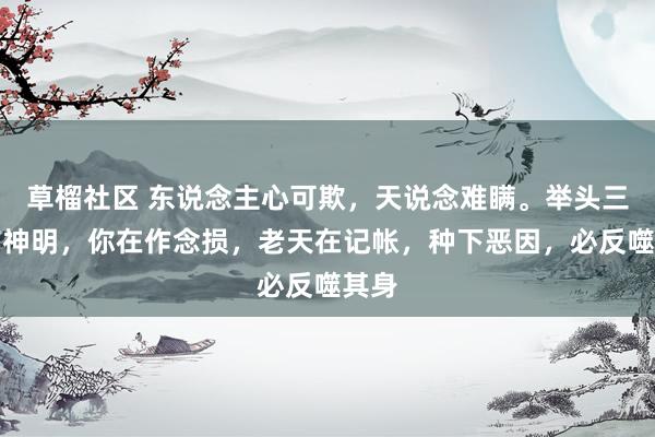草榴社区 东说念主心可欺，天说念难瞒。举头三尺有神明，你在作念损，老天在记帐，种下恶因，必反噬其身