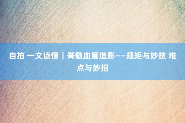 自拍 一文读懂｜脊髓血管造影——规矩与妙技 难点与妙招
