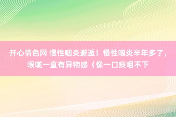 开心情色网 慢性咽炎邂逅！慢性咽炎半年多了，喉咙一直有异物感（像一口痰咽不下