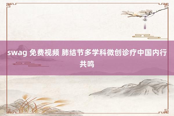 swag 免费视频 肺结节多学科微创诊疗中国内行共鸣