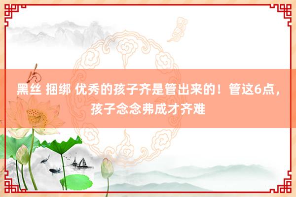 黑丝 捆绑 优秀的孩子齐是管出来的！管这6点，孩子念念弗成才齐难