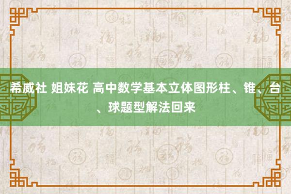 希威社 姐妹花 高中数学基本立体图形柱、锥、台、球题型解法回来