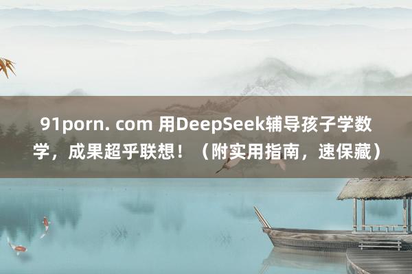 91porn. com 用DeepSeek辅导孩子学数学，成果超乎联想！（附实用指南，速保藏）