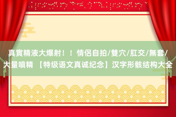 真實精液大爆射！！情侶自拍/雙穴/肛交/無套/大量噴精 【特级语文真诚纪念】汉字形骸结构大全