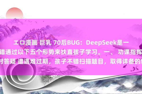 エロ漫画 巨乳 70后BUG:DeepSeek是一款智能学习器具,家长不错通过以下五个形势来扶直孩子学习。一、 功课指挥 1. 即时答疑 遭遇难过期,孩子不错扫描题目,取得详备的解题步息争谜底。 2. 作文...