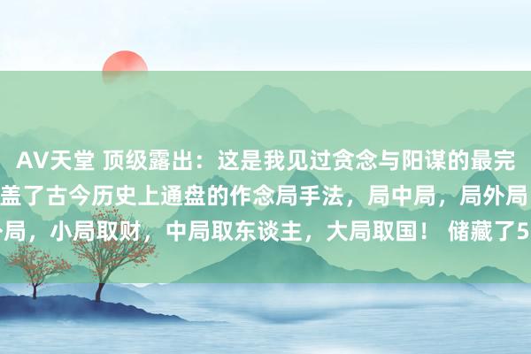 AV天堂 顶级露出：这是我见过贪念与阳谋的最完好阐扬！这108局险些涵盖了古今历史上通盘的作念局手法，局中局，局外局，小局取财，中局取东谈主，大局取国！ 储藏了500篇绝版顶级露出著作 ！