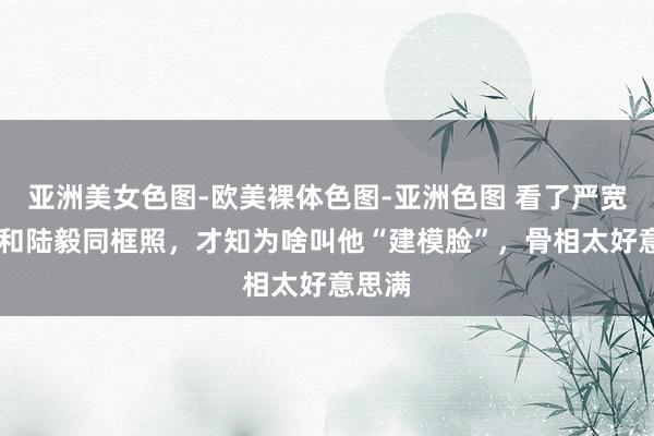 亚洲美女色图-欧美裸体色图-亚洲色图 看了严宽36岁和陆毅同框照，才知为啥叫他“建模脸”，骨相太好意思满