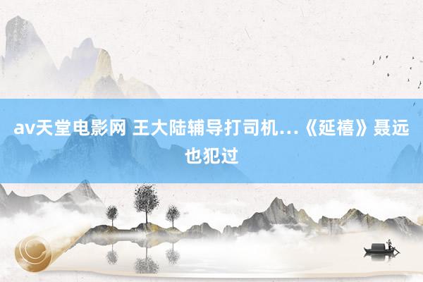 av天堂电影网 王大陆辅导打司机…《延禧》聂远也犯过