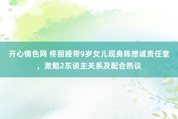 开心情色网 佟丽娅带9岁女儿现身陈想诚责任室，激勉2东谈主关系及配合热议