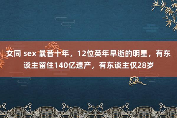 女同 sex 曩昔十年，12位英年早逝的明星，有东谈主留住140亿遗产，有东谈主仅28岁
