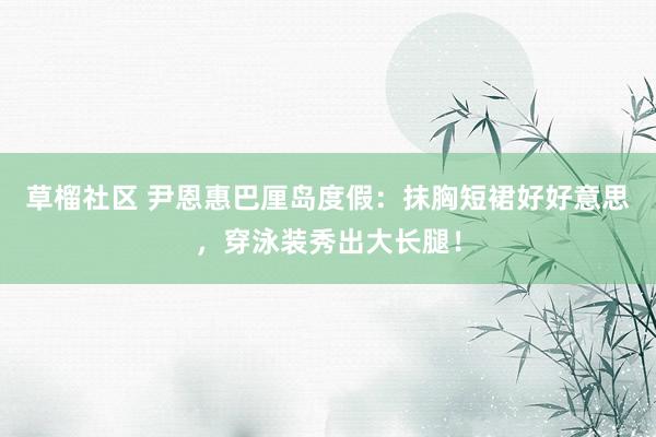 草榴社区 尹恩惠巴厘岛度假：抹胸短裙好好意思，穿泳装秀出大长腿！