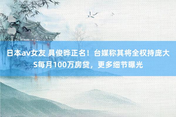 日本av女友 具俊晔正名！台媒称其将全权持庞大S每月100万房贷，更多细节曝光