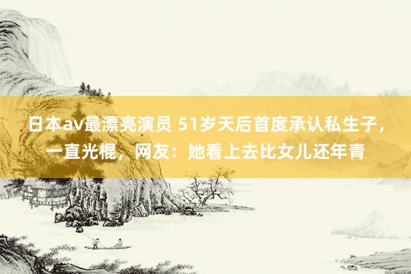 日本av最漂亮演员 51岁天后首度承认私生子，一直光棍，网友：她看上去比女儿还年青