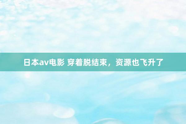 日本av电影 穿着脱结束，资源也飞升了