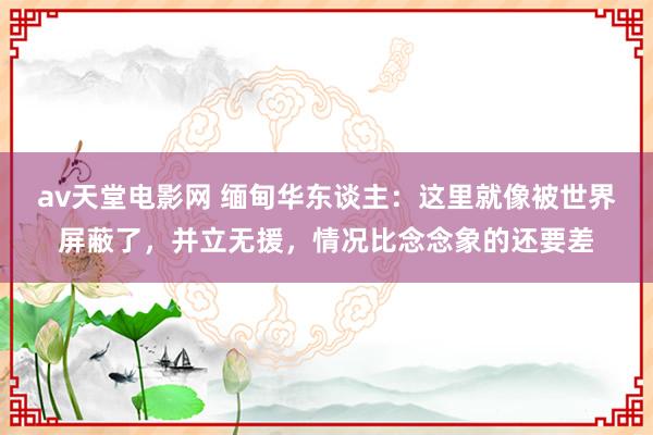 av天堂电影网 缅甸华东谈主：这里就像被世界屏蔽了，并立无援，情况比念念象的还要差