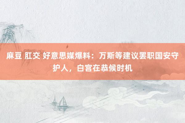 麻豆 肛交 好意思媒爆料：万斯等建议罢职国安守护人，白宫在恭候时机